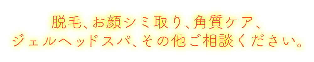 脱毛、お顔シミ取り、角質ケア、ジェルヘッドスパ、その他ご相談ください。